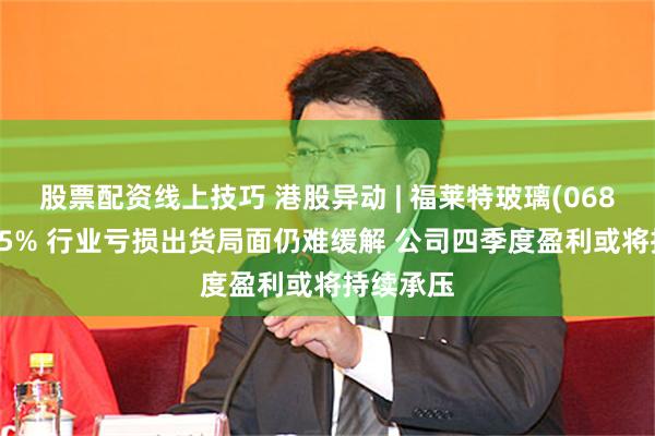 股票配资线上技巧 港股异动 | 福莱特玻璃(06865)跌超5% 行业亏损出货局面仍难缓解 公司四季度盈利或将持续承压