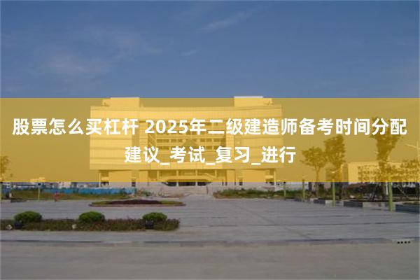 股票怎么买杠杆 2025年二级建造师备考时间分配建议_考试_复习_进行
