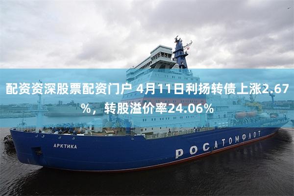 配资资深股票配资门户 4月11日利扬转债上涨2.67%，转股溢价率24.06%