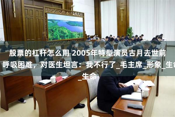 股票的杠杆怎么用 2005年特型演员古月去世前，呼吸困难，对医生坦言：我不行了_毛主席_形象_生命