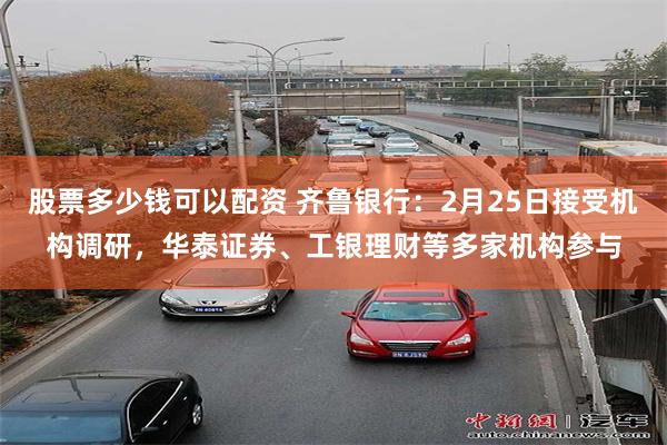 股票多少钱可以配资 齐鲁银行：2月25日接受机构调研，华泰证券、工银理财等多家机构参与