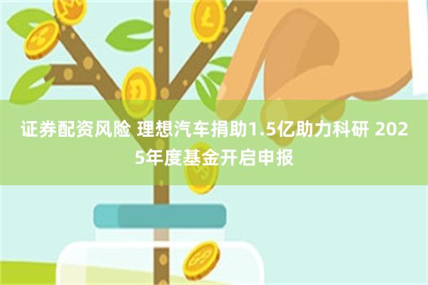 证券配资风险 理想汽车捐助1.5亿助力科研 2025年度基金开启申报
