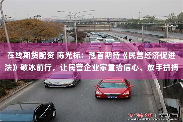 在线期货配资 陈光标：翘首期待《民营经济促进法》破冰前行，让民营企业家重拾信心、放手拼搏