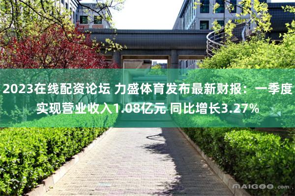 2023在线配资论坛 力盛体育发布最新财报：一季度实现营业收入1.08亿元 同比增长3.27%