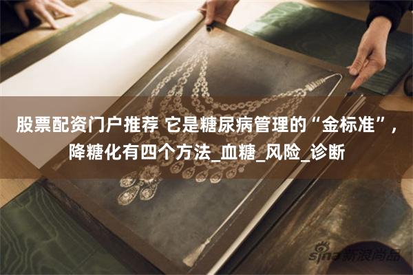 股票配资门户推荐 它是糖尿病管理的“金标准”，降糖化有四个方法_血糖_风险_诊断