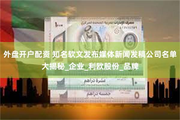 外盘开户配资 知名软文发布媒体新闻发稿公司名单大揭秘_企业_利欧股份_品牌