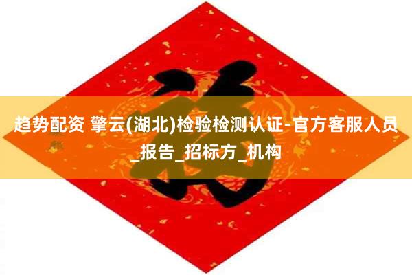 趋势配资 擎云(湖北)检验检测认证-官方客服人员_报告_招标方_机构