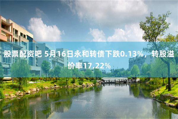 股票配资吧 5月16日永和转债下跌0.13%，转股溢价率17.22%