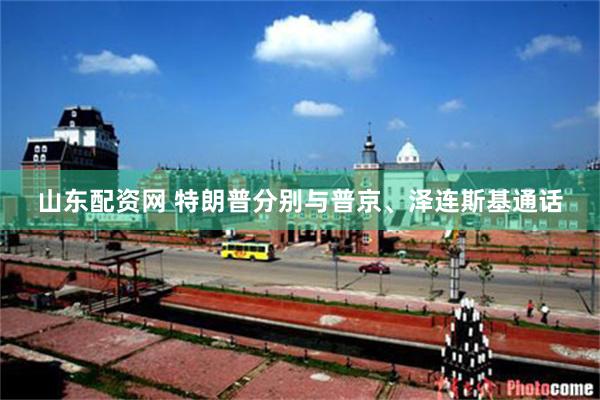 山东配资网 特朗普分别与普京、泽连斯基通话