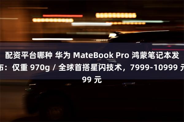 配资平台哪种 华为 MateBook Pro 鸿蒙笔记本发布：仅重 970g / 全球首搭星闪技术，7999-10999 元