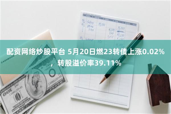 配资网络炒股平台 5月20日燃23转债上涨0.02%，转股溢价率39.11%