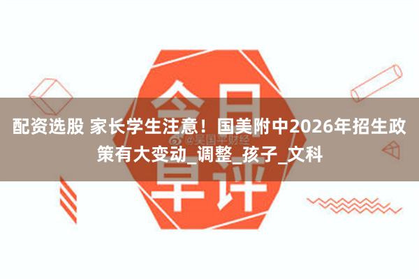 配资选股 家长学生注意！国美附中2026年招生政策有大变动_调整_孩子_文科