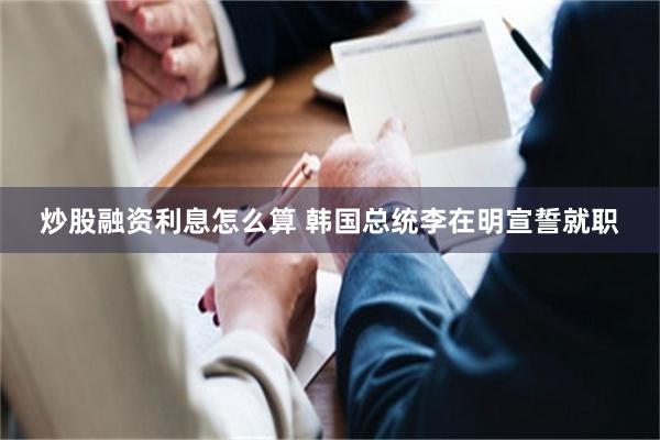 炒股融资利息怎么算 韩国总统李在明宣誓就职
