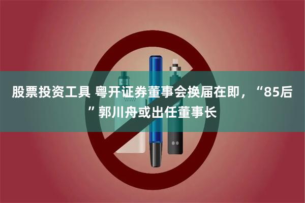 股票投资工具 粤开证券董事会换届在即，“85后”郭川舟或出任董事长