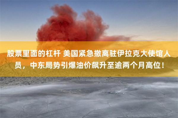 股票里面的杠杆 美国紧急撤离驻伊拉克大使馆人员，中东局势引爆油价飙升至逾两个月高位！