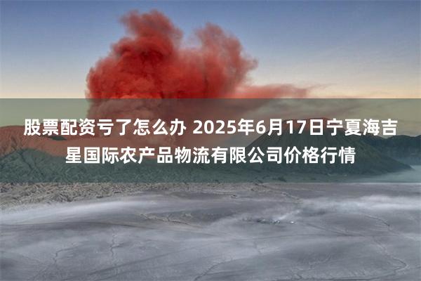 股票配资亏了怎么办 2025年6月17日宁夏海吉星国际农产品物流有限公司价格行情