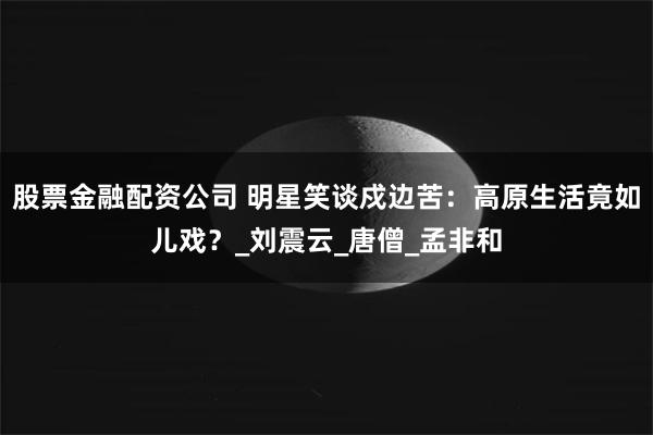 股票金融配资公司 明星笑谈戍边苦：高原生活竟如儿戏？_刘震云_唐僧_孟非和