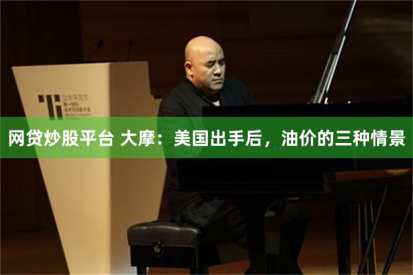 网贷炒股平台 大摩：美国出手后，油价的三种情景