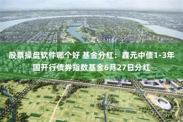 股票操盘软件哪个好 基金分红：鑫元中债1-3年国开行债券指数基金6月27日分红
