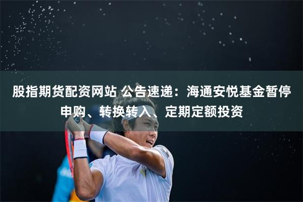股指期货配资网站 公告速递：海通安悦基金暂停申购、转换转入、定期定额投资