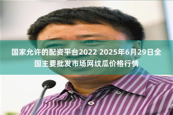 国家允许的配资平台2022 2025年6月29日全国主要批发市场网纹瓜价格行情