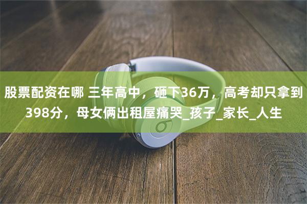 股票配资在哪 三年高中，砸下36万，高考却只拿到398分，母女俩出租屋痛哭_孩子_家长_人生