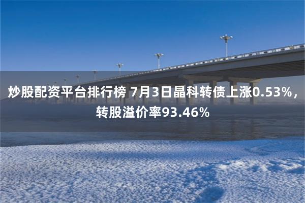 炒股配资平台排行榜 7月3日晶科转债上涨0.53%，转股溢价率93.46%
