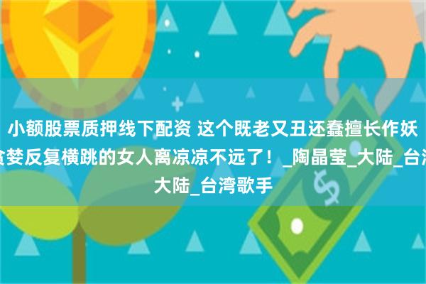 小额股票质押线下配资 这个既老又丑还蠢擅长作妖过分贪婪反复横跳的女人离凉凉不远了！_陶晶莹_大陆_台湾歌手