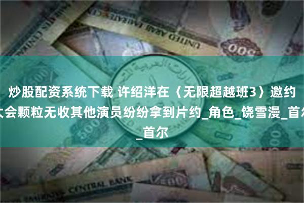 炒股配资系统下载 许绍洋在〈无限超越班3〉邀约大会颗粒无收其他演员纷纷拿到片约_角色_饶雪漫_首尔